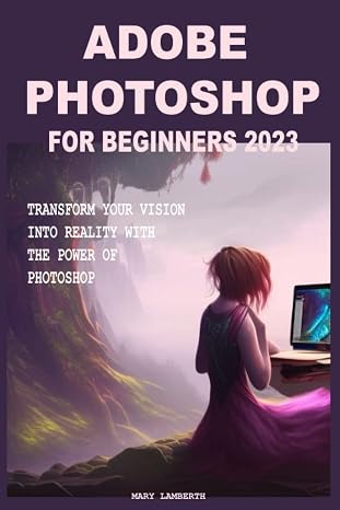 Adobe Photoshop For Beginners 2023: Transform Your Vision Into Reality With The Power Of Photoshop