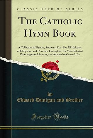 The Catholic Hymn Book: A Collection of Hymns, Anthems, Etc., For All Holydays of Obligation and Devotion Throughout the Year; Selected From Approved ... and Adapted to General Use (Classic Reprint)