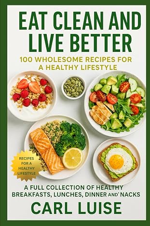 EAT CLEAN AND LIVE BETTER: 100 Wholesome Recipes For A Healthy Lifestyle: A Full Collection Of Healthy Breakfasts, Lunches, Dinner And Snacks